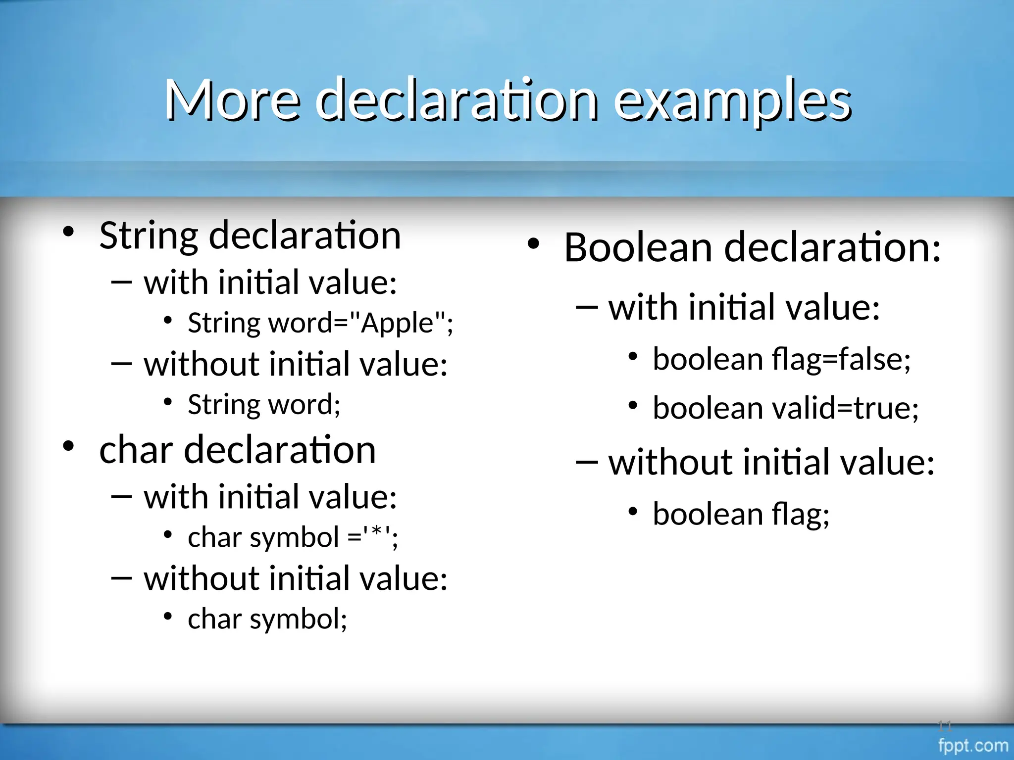 More declaration examples
More declaration examples
• String declaration
– with initial value:
• String word="Apple";
– without initial value:
• String word;
• char declaration
– with initial value:
• char symbol ='*';
– without initial value:
• char symbol;
11
• Boolean declaration:
– with initial value:
• boolean flag=false;
• boolean valid=true;
– without initial value:
• boolean flag;
 