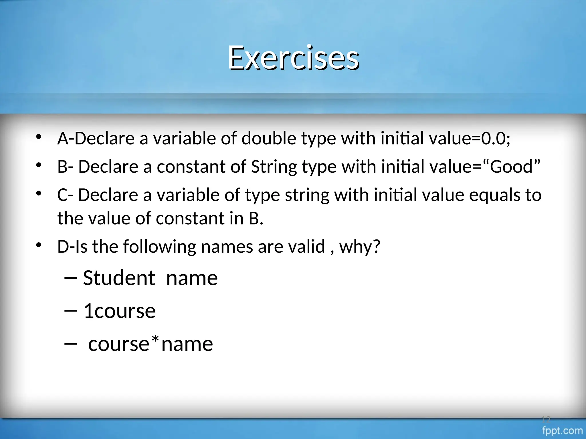 Exercises
Exercises
• A-Declare a variable of double type with initial value=0.0;
• B- Declare a constant of String type with initial value=“Good”
• C- Declare a variable of type string with initial value equals to
the value of constant in B.
• D-Is the following names are valid , why?
– Student name
– 1course
– course*name
12
 