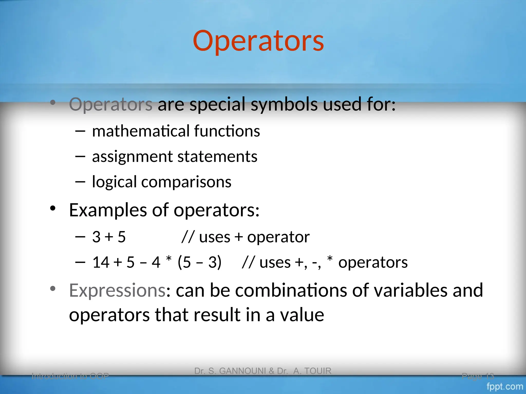 Operators
• Operators are special symbols used for:
– mathematical functions
– assignment statements
– logical comparisons
• Examples of operators:
– 3 + 5 // uses + operator
– 14 + 5 – 4 * (5 – 3) // uses +, -, * operators
• Expressions: can be combinations of variables and
operators that result in a value
Introduction to OOP
Dr. S. GANNOUNI & Dr. A. TOUIR
Page 13
 