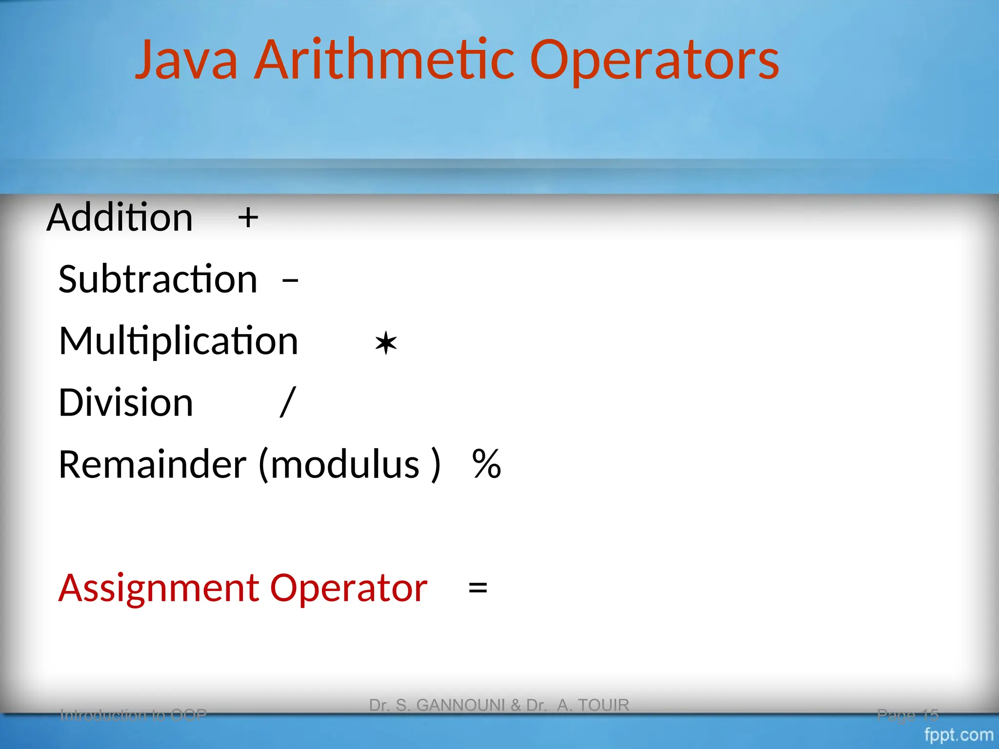 Java Arithmetic Operators
Introduction to OOP
Dr. S. GANNOUNI & Dr. A. TOUIR
Page 15
Addition +
Subtraction –
Multiplication 
Division /
Remainder (modulus ) %
Assignment Operator =
 