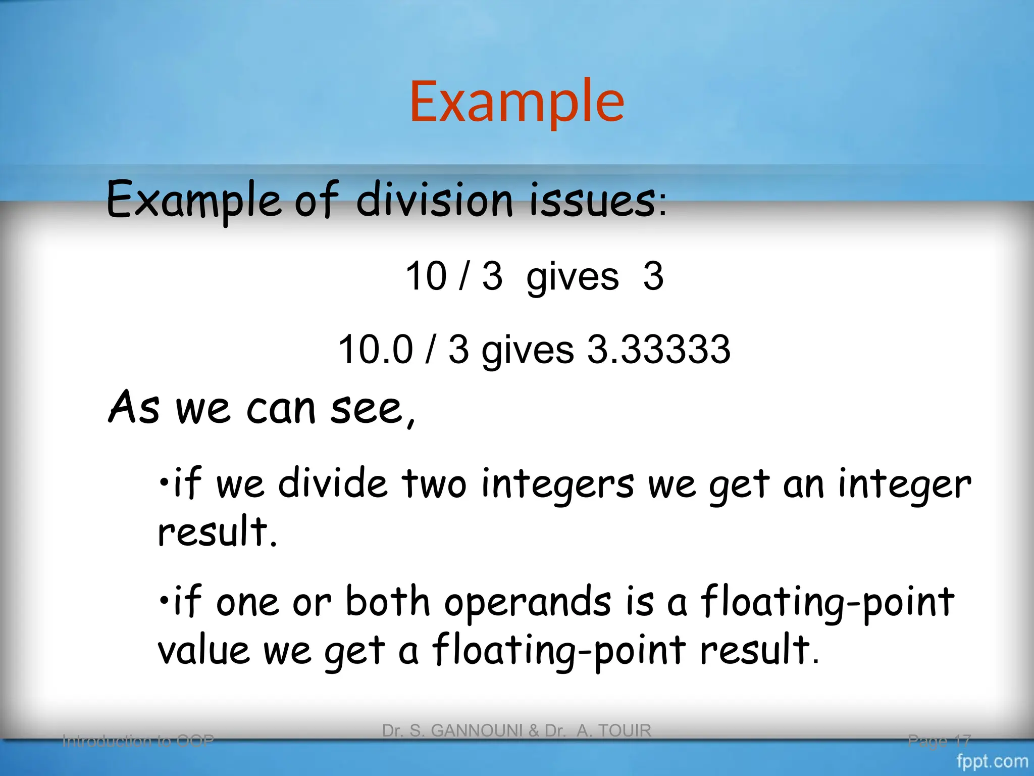 Example
Introduction to OOP
Dr. S. GANNOUNI & Dr. A. TOUIR
Page 17
Example of division issues:
10 / 3 gives 3
10.0 / 3 gives 3.33333
As we can see,
•if we divide two integers we get an integer
result.
•if one or both operands is a floating-point
value we get a floating-point result.
 
