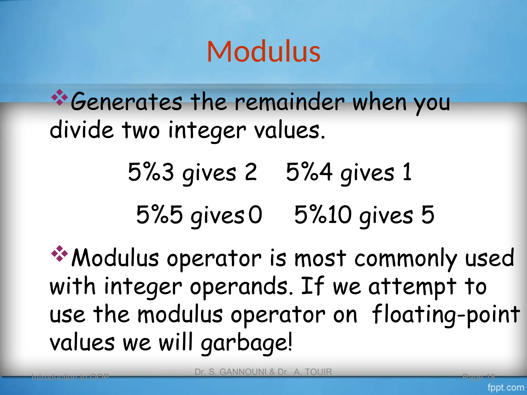 Modulus
Introduction to OOP
Dr. S. GANNOUNI & Dr. A. TOUIR
Page 18
Generates the remainder when you
divide two integer values.
5%3 gives 2 5%4 gives 1
5%5 gives0 5%10 gives 5
Modulus operator is most commonly used
with integer operands. If we attempt to
use the modulus operator on floating-point
values we will garbage!
 