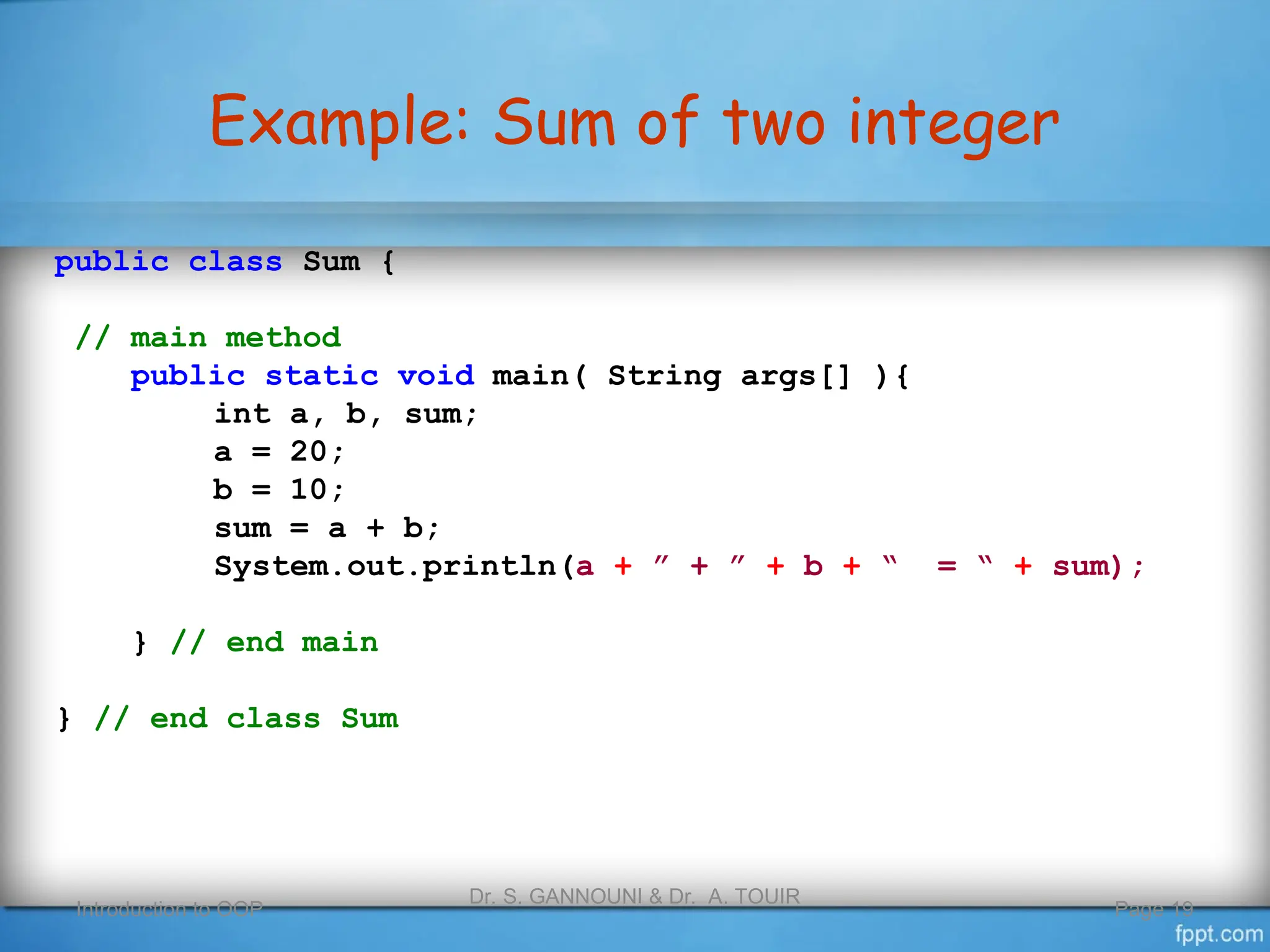 Example: Sum of two integer
Introduction to OOP
Dr. S. GANNOUNI & Dr. A. TOUIR
Page 19
public class Sum {
// main method
public static void main( String args[] ){
int a, b, sum;
a = 20;
b = 10;
sum = a + b;
System.out.println(a + ” + ” + b + “ = “ + sum);
} // end main
} // end class Sum
 