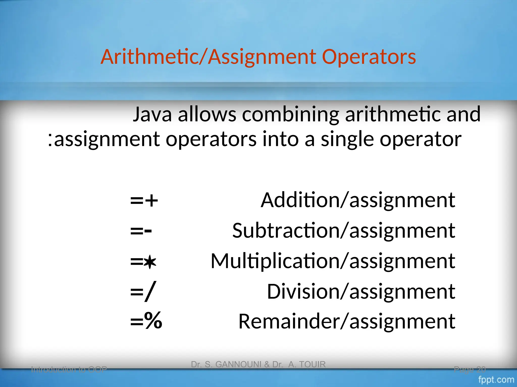 Arithmetic/Assignment Operators
Introduction to OOP
Dr. S. GANNOUNI & Dr. A. TOUIR
Page 20
Java allows combining arithmetic and
assignment operators into a single operator
:
Addition/assignment
=+
Subtraction/assignment

=
Multiplication/assignment

=
Division/assignment
=/
Remainder/assignment
=%
 