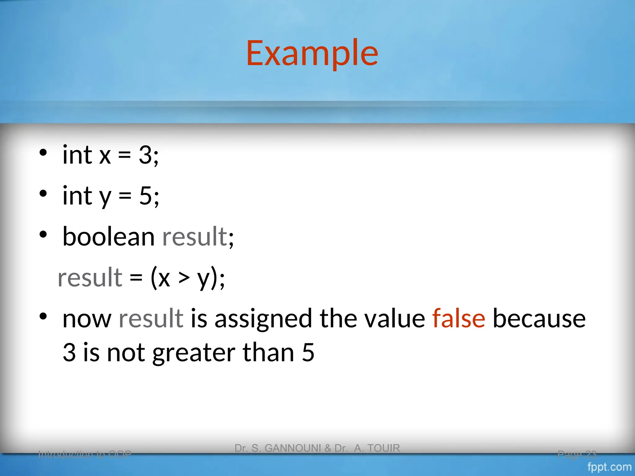 Example
• int x = 3;
• int y = 5;
• boolean result;
result = (x > y);
• now result is assigned the value false because
3 is not greater than 5
Introduction to OOP
Dr. S. GANNOUNI & Dr. A. TOUIR
Page 23
 