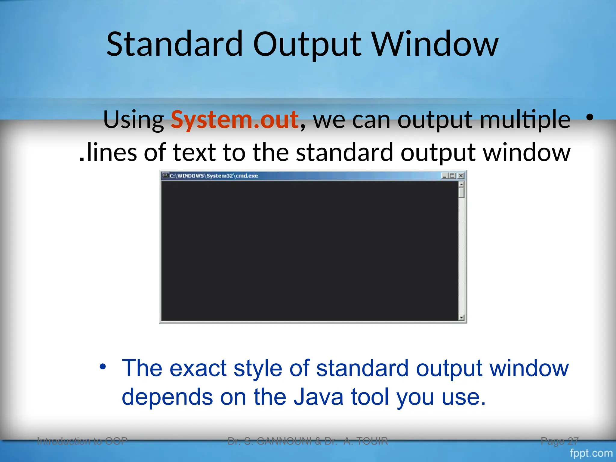 Standard Output Window
•
Using System.out, we can output multiple
lines of text to the standard output window
.
Introduction to OOP Dr. S. GANNOUNI & Dr. A. TOUIR Page 27
• The exact style of standard output window
depends on the Java tool you use.
 