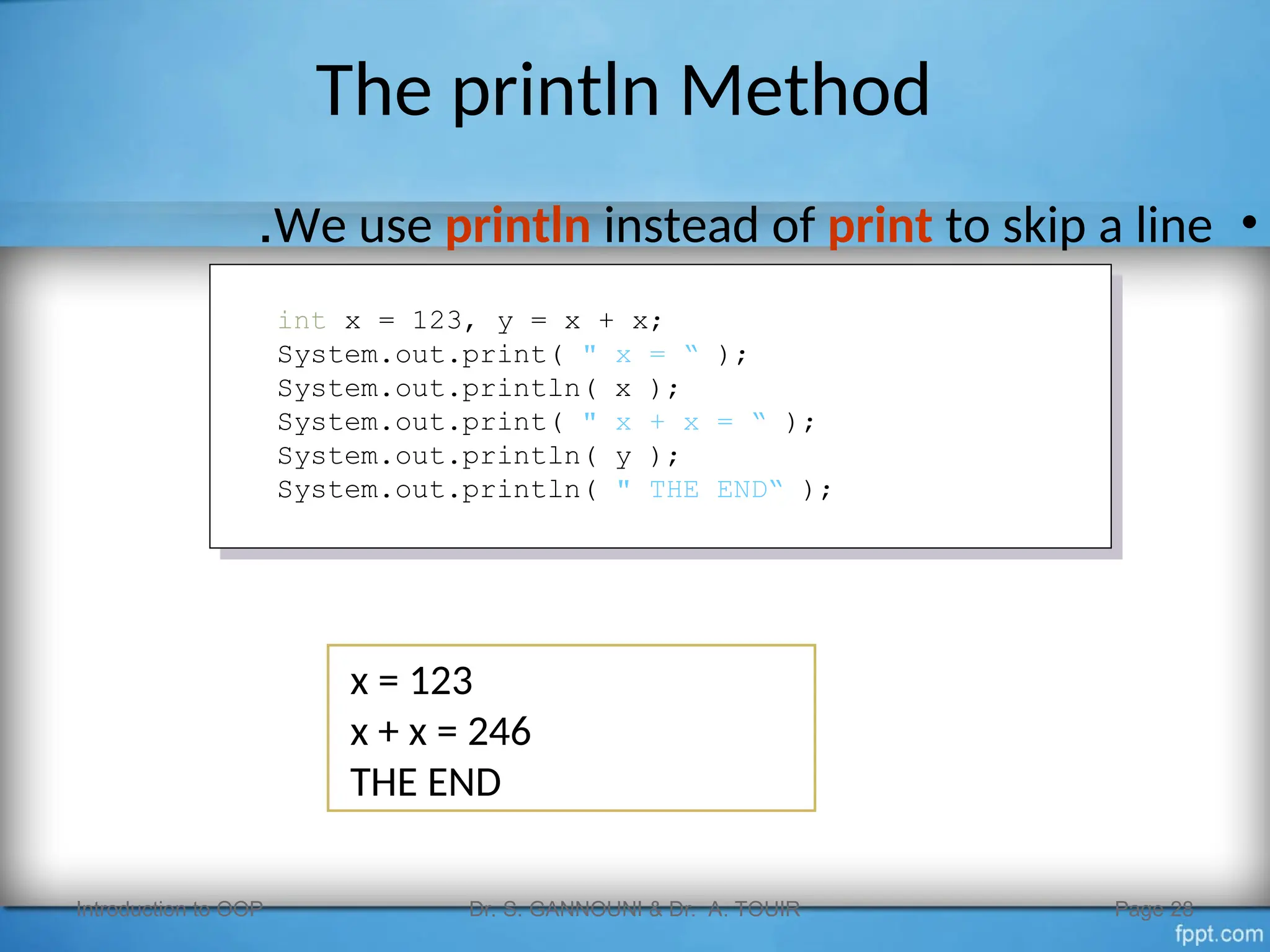 The println Method
•
We use println instead of print to skip a line
.
Introduction to OOP Dr. S. GANNOUNI & Dr. A. TOUIR Page 28
int x = 123, y = x + x;
System.out.print( " x = “ );
System.out.println( x );
System.out.print( " x + x = “ );
System.out.println( y );
System.out.println( " THE END“ );
x = 123
x + x = 246
THE END
 