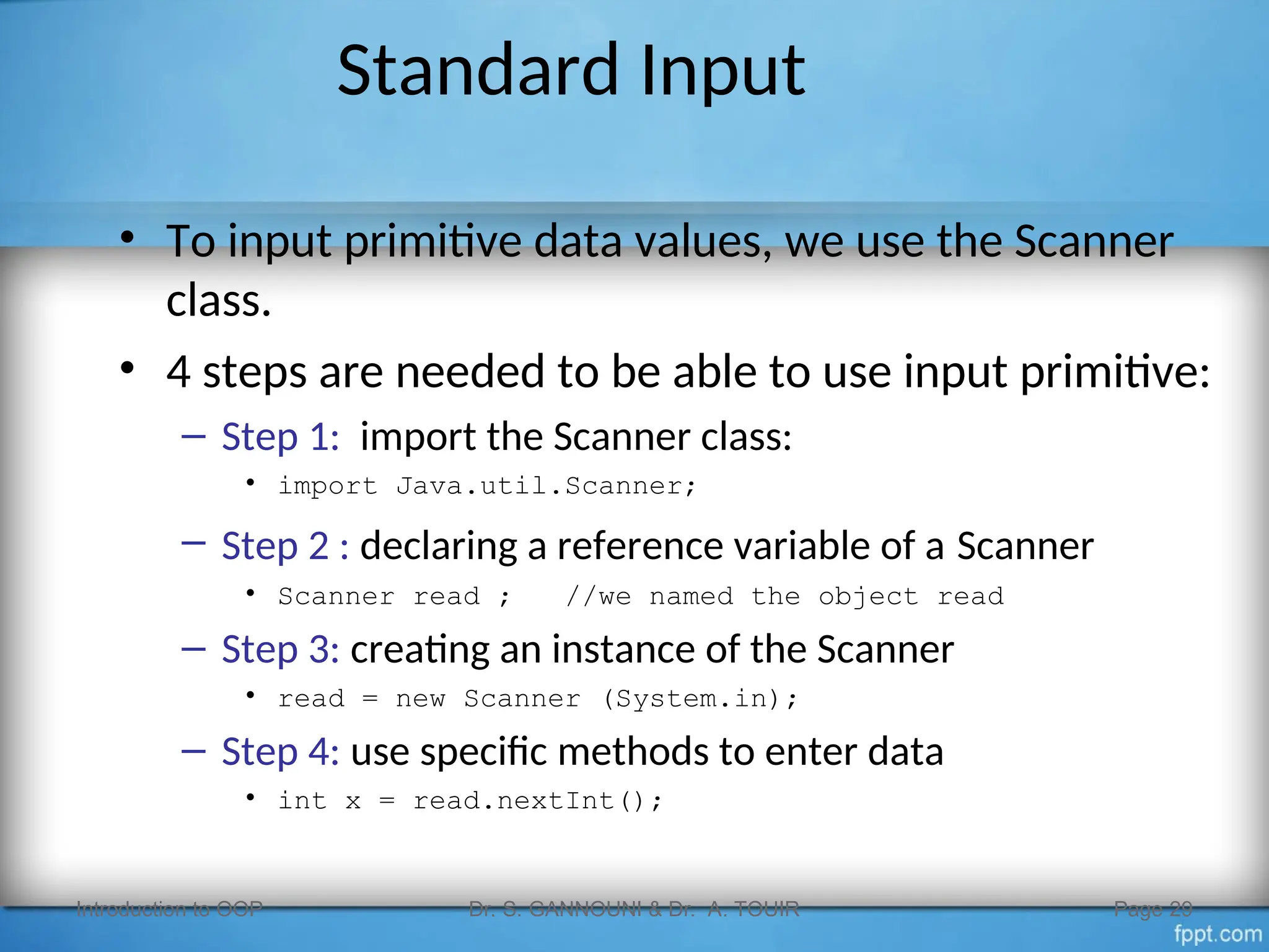 Standard Input
• To input primitive data values, we use the Scanner
class.
• 4 steps are needed to be able to use input primitive:
– Step 1: import the Scanner class:
• import Java.util.Scanner;
– Step 2 : declaring a reference variable of a Scanner
• Scanner read ; //we named the object read
– Step 3: creating an instance of the Scanner
• read = new Scanner (System.in);
– Step 4: use specific methods to enter data
• int x = read.nextInt();
Introduction to OOP Dr. S. GANNOUNI & Dr. A. TOUIR Page 29
 