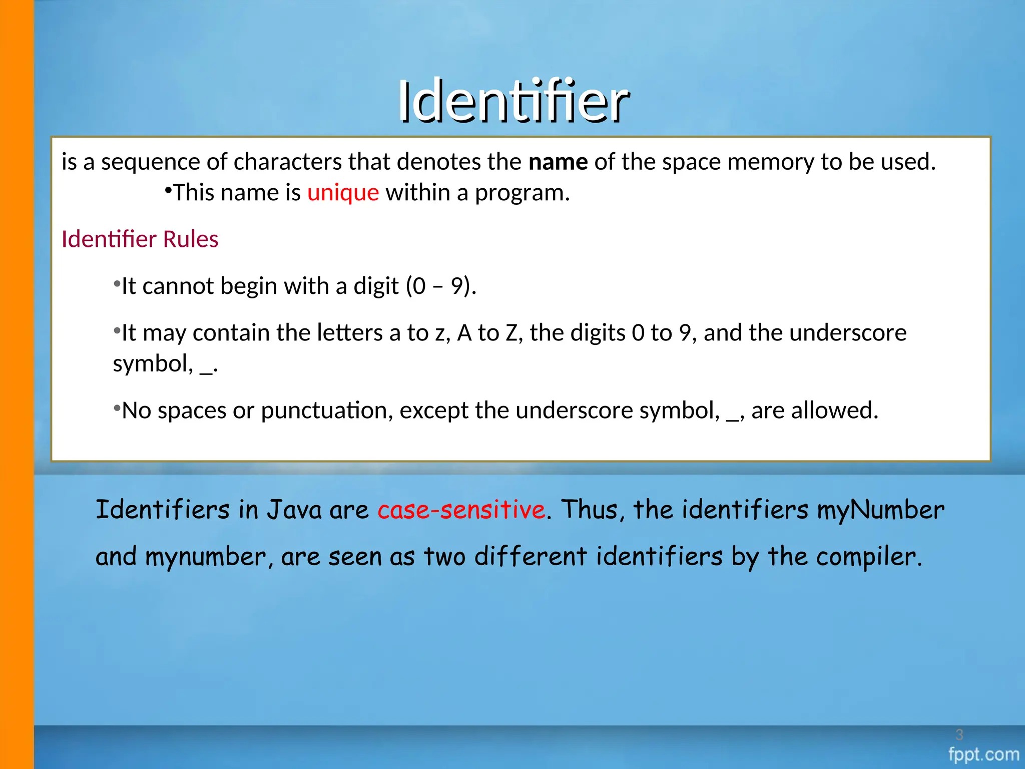Identifier
Identifier
is a sequence of characters that denotes the name of the space memory to be used.
•This name is unique within a program.
Identifier Rules
•It cannot begin with a digit (0 – 9).
•It may contain the letters a to z, A to Z, the digits 0 to 9, and the underscore
symbol, _.
•No spaces or punctuation, except the underscore symbol, _, are allowed.
Identifiers in Java are case-sensitive. Thus, the identifiers myNumber
and mynumber, are seen as two different identifiers by the compiler.
3
 