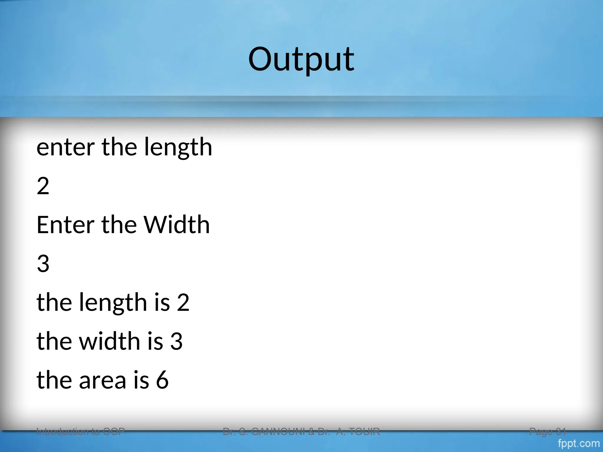 Output
enter the length
2
Enter the Width
3
the length is 2
the width is 3
the area is 6
Introduction to OOP Dr. S. GANNOUNI & Dr. A. TOUIR Page 31
 