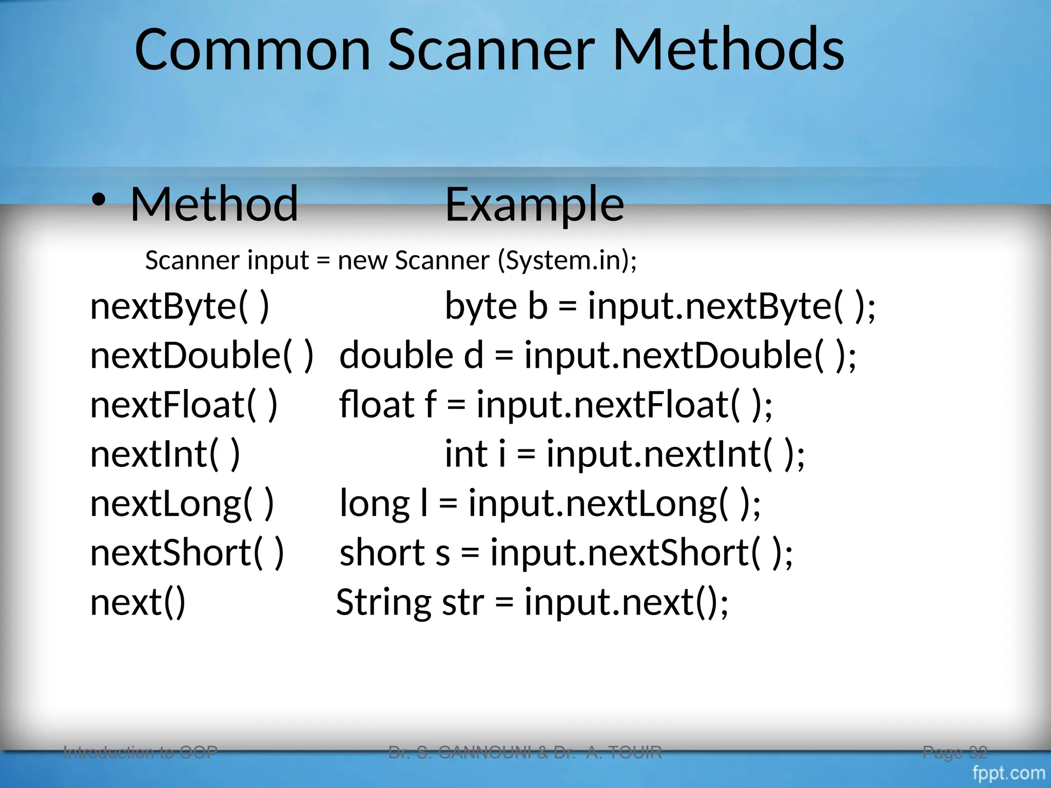 Common Scanner Methods
• Method Example
Scanner input = new Scanner (System.in);
nextByte( ) byte b = input.nextByte( );
nextDouble( ) double d = input.nextDouble( );
nextFloat( ) float f = input.nextFloat( );
nextInt( ) int i = input.nextInt( );
nextLong( ) long l = input.nextLong( );
nextShort( ) short s = input.nextShort( );
next() String str = input.next();
Introduction to OOP Dr. S. GANNOUNI & Dr. A. TOUIR Page 32
 