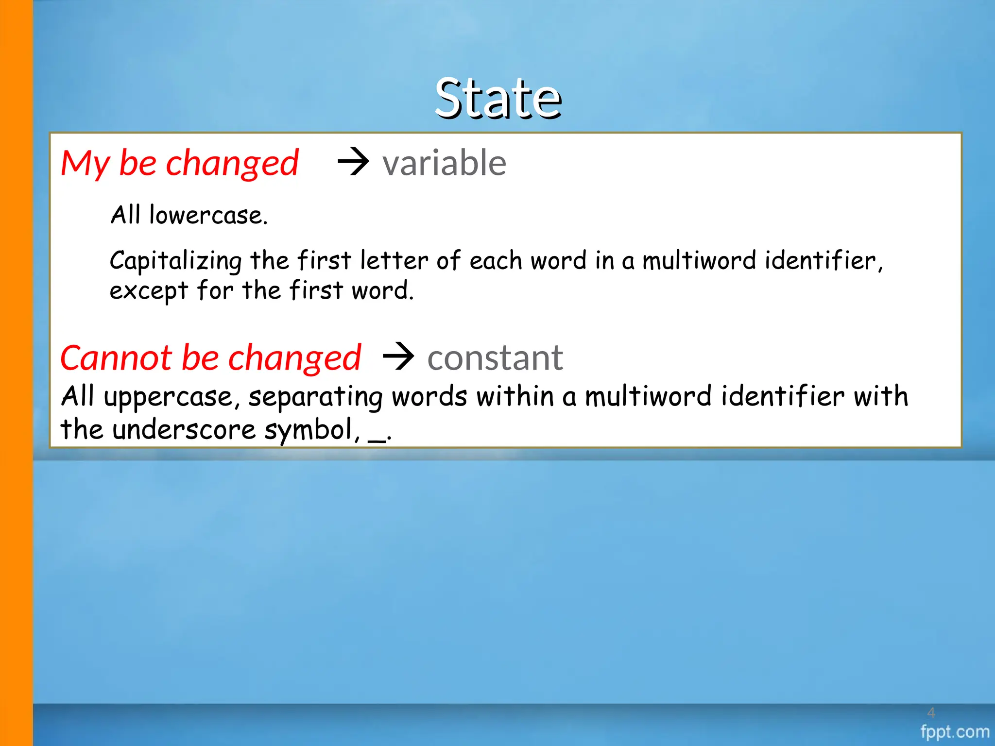 State
State
My be changed  variable
All lowercase.
Capitalizing the first letter of each word in a multiword identifier,
except for the first word.
Cannot be changed  constant
All uppercase, separating words within a multiword identifier with
the underscore symbol, _.
4
 