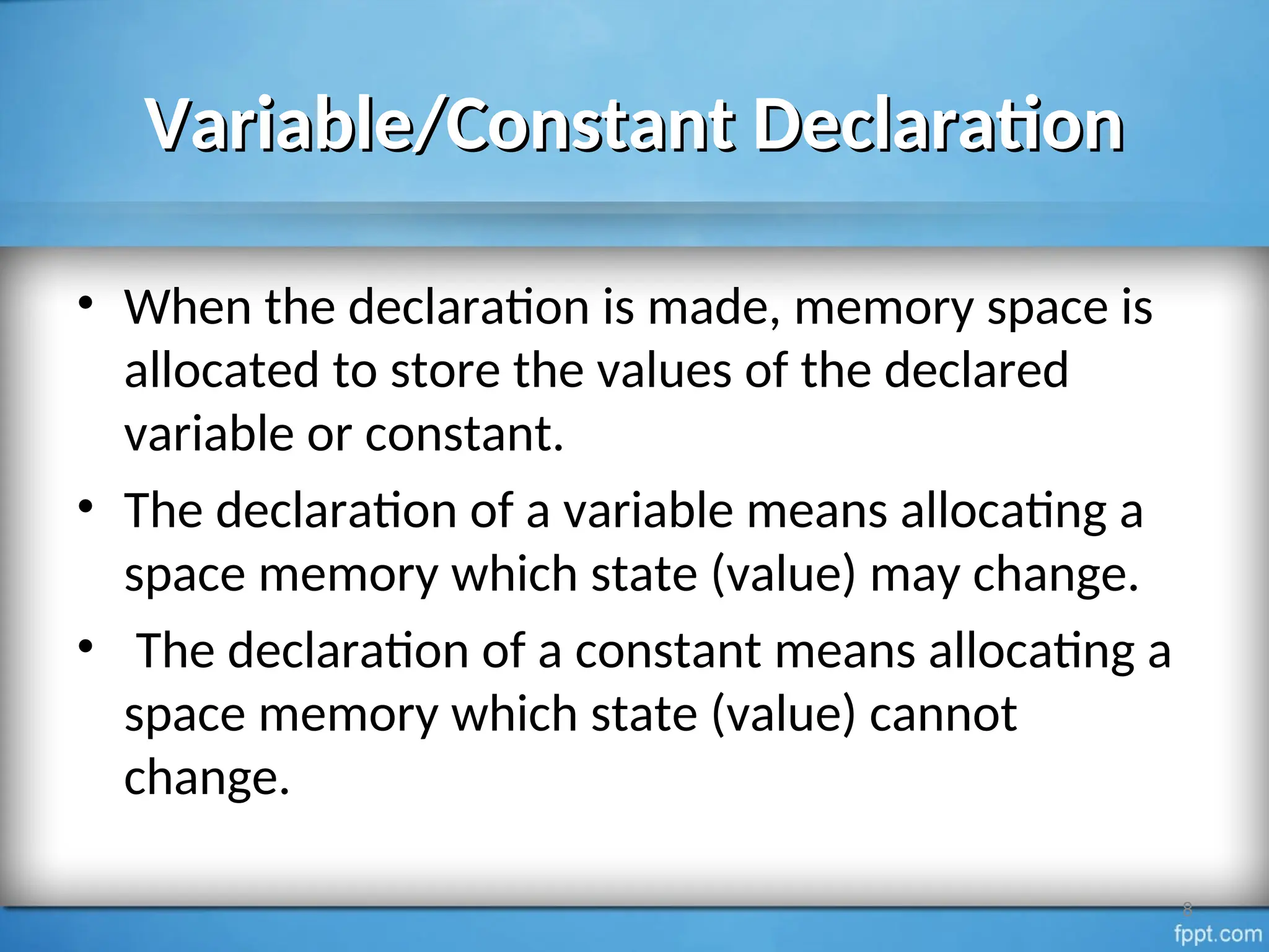 Variable/Constant Declaration
Variable/Constant Declaration
• When the declaration is made, memory space is
allocated to store the values of the declared
variable or constant.
• The declaration of a variable means allocating a
space memory which state (value) may change.
• The declaration of a constant means allocating a
space memory which state (value) cannot
change.
8
 