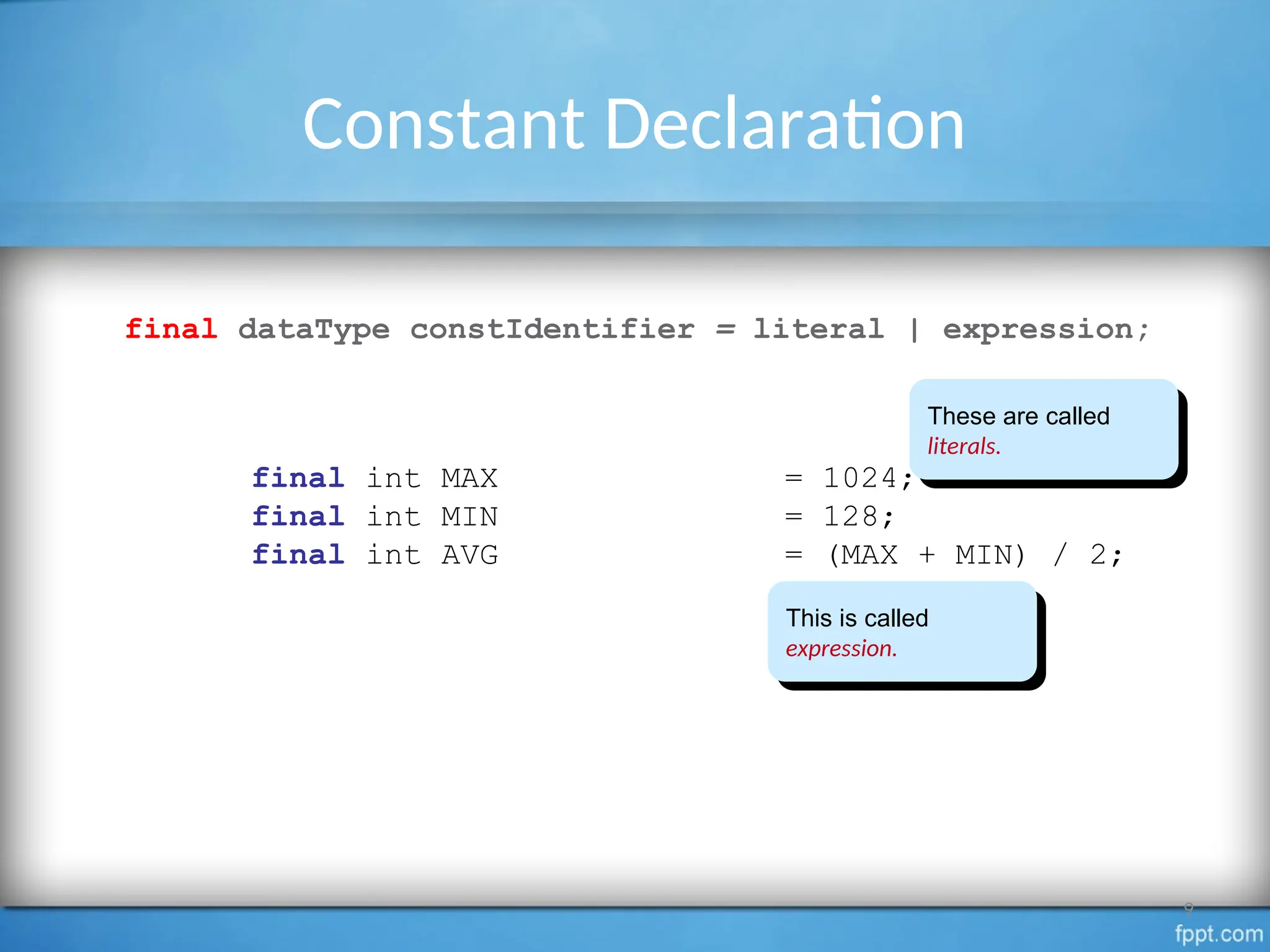 Constant Declaration
final dataType constIdentifier = literal | expression;
final int MAX = 1024;
final int MIN = 128;
final int AVG = (MAX + MIN) / 2;
9
These are called
literals.
This is called
expression.
 