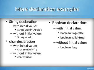 More declaration examples
More declaration examples
• String declaration
– with initial value:
• String word="Apple";
– without initial value:
• String word;
• char declaration
– with initial value:
• char symbol ='*';
– without initial value:
• char symbol;
11
• Boolean declaration:
– with initial value:
• boolean flag=false;
• boolean valid=true;
– without initial value:
• boolean flag;
 