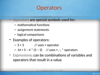 Operators
• Operators are special symbols used for:
– mathematical functions
– assignment statements
– logical comparisons
• Examples of operators:
– 3 + 5 // uses + operator
– 14 + 5 – 4 * (5 – 3) // uses +, -, * operators
• Expressions: can be combinations of variables and
operators that result in a value
Introduction to OOP
Dr. S. GANNOUNI & Dr. A. TOUIR
Page 13
 