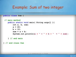 Example: Sum of two integer
Introduction to OOP
Dr. S. GANNOUNI & Dr. A. TOUIR
Page 19
public class Sum {
// main method
public static void main( String args[] ){
int a, b, sum;
a = 20;
b = 10;
sum = a + b;
System.out.println(a + ” + ” + b + “ = “ + sum);
} // end main
} // end class Sum
 