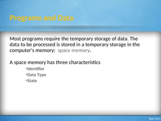Programs and Data
Most programs require the temporary storage of data. The
data to be processed is stored in a temporary storage in the
computer's memory: space memory.
A space memory has three characteristics
•Identifier
•Data Type
•State
2
 