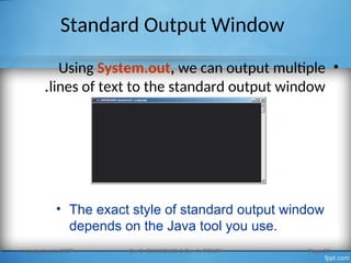 Standard Output Window
•
Using System.out, we can output multiple
lines of text to the standard output window
.
Introduction to OOP Dr. S. GANNOUNI & Dr. A. TOUIR Page 27
• The exact style of standard output window
depends on the Java tool you use.
 