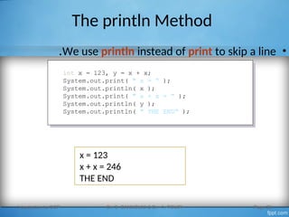 The println Method
•
We use println instead of print to skip a line
.
Introduction to OOP Dr. S. GANNOUNI & Dr. A. TOUIR Page 28
int x = 123, y = x + x;
System.out.print( " x = “ );
System.out.println( x );
System.out.print( " x + x = “ );
System.out.println( y );
System.out.println( " THE END“ );
x = 123
x + x = 246
THE END
 