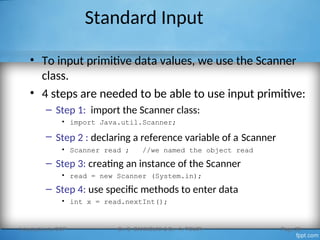 Standard Input
• To input primitive data values, we use the Scanner
class.
• 4 steps are needed to be able to use input primitive:
– Step 1: import the Scanner class:
• import Java.util.Scanner;
– Step 2 : declaring a reference variable of a Scanner
• Scanner read ; //we named the object read
– Step 3: creating an instance of the Scanner
• read = new Scanner (System.in);
– Step 4: use specific methods to enter data
• int x = read.nextInt();
Introduction to OOP Dr. S. GANNOUNI & Dr. A. TOUIR Page 29
 