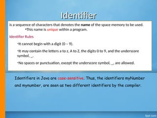 Identifier
Identifier
is a sequence of characters that denotes the name of the space memory to be used.
•This name is unique within a program.
Identifier Rules
•It cannot begin with a digit (0 – 9).
•It may contain the letters a to z, A to Z, the digits 0 to 9, and the underscore
symbol, _.
•No spaces or punctuation, except the underscore symbol, _, are allowed.
Identifiers in Java are case-sensitive. Thus, the identifiers myNumber
and mynumber, are seen as two different identifiers by the compiler.
3
 