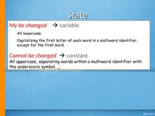 State
State
My be changed  variable
All lowercase.
Capitalizing the first letter of each word in a multiword identifier,
except for the first word.
Cannot be changed  constant
All uppercase, separating words within a multiword identifier with
the underscore symbol, _.
4
 