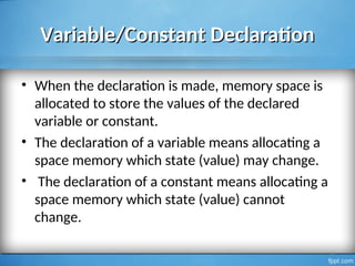 Variable/Constant Declaration
Variable/Constant Declaration
• When the declaration is made, memory space is
allocated to store the values of the declared
variable or constant.
• The declaration of a variable means allocating a
space memory which state (value) may change.
• The declaration of a constant means allocating a
space memory which state (value) cannot
change.
8
 