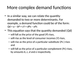 More complex demand functions
• In a similar way, we can relate the quantity
demanded to two or more determinants. For
example, a demand function could be of the form:
Qd = a − bP + cY + dPs − ePc
• This equation says that the quantity demanded (Qd)
– will fall as the price of the good (P) rises,
– will rise as the level of consumer incomes (Y) rises,
– will rise as the price of a particular substitute (Ps ) rises
and
– will fall as the price of a particular complement (Pc) rises,
by amounts b, c, d and e respectively.
 