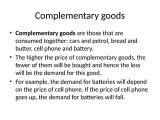 Complementary goods
• Complementary goods are those that are
consumed together: cars and petrol, bread and
butter, cell phone and battery.
• The higher the price of complementary goods, the
fewer of them will be bought and hence the less
will be the demand for this good.
• For example, the demand for batteries will depend
on the price of cell phone. If the price of cell phone
goes up, the demand for batteries will fall.
 