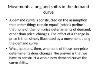 Movements along and shifts in the demand
curve
• A demand curve is constructed on the assumption
that ‘other things remain equal’ (ceteris paribus),
that none of the non-price determinants of demand,
other than price, changes. The effect of a change in
price is then simply illustrated by a movement along
the demand curve
• What happens, then, when one of these non-price
determinants does change? The answer is that we
have to construct a whole new demand curve: the
curve shifts.
 