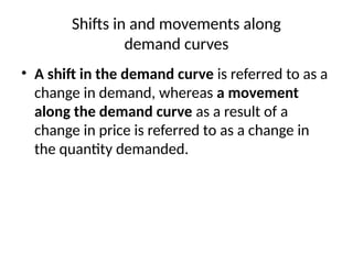 Shifts in and movements along
demand curves
• A shift in the demand curve is referred to as a
change in demand, whereas a movement
along the demand curve as a result of a
change in price is referred to as a change in
the quantity demanded.
 