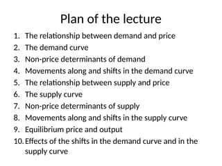 Plan of the lecture
1. The relationship between demand and price
2. The demand curve
3. Non-price determinants of demand
4. Movements along and shifts in the demand curve
5. The relationship between supply and price
6. The supply curve
7. Non-price determinants of supply
8. Movements along and shifts in the supply curve
9. Equilibrium price and output
10.Effects of the shifts in the demand curve and in the
supply curve
 