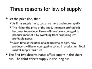 Three reasons for law of supply
Let the price rise, then:
As firms supply more, costs rise more and more rapidly
The higher the price of the good, the more profitable it
becomes to produce. Firms will thus be encouraged to
produce more of it by switching from producing less
profitable goods.
Given time, if the price of a good remains high, new
producers will be encouraged to set up in production. Total
market supply thus rises.
The first two determinants affect supply in the short
run. The third affects supply in the long run.
 