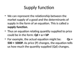Supply function
• We can represent the relationship between the
market supply of a good and the determinants of
supply in the form of an equation. This is called a
supply function.
• Thus an equation relating quantity supplied to price
could be in the form: Qd = a + bP
• For example, the actual equation might be: Qs =
500 + 1000P. As price (P) changes, the equation tells
us how much the quantity supplied (Qd) changes.
 