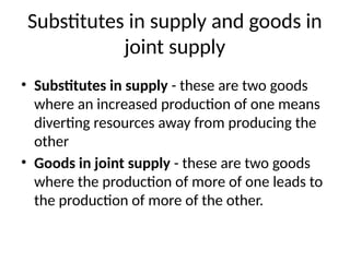 Substitutes in supply and goods in
joint supply
• Substitutes in supply - these are two goods
where an increased production of one means
diverting resources away from producing the
other
• Goods in joint supply - these are two goods
where the production of more of one leads to
the production of more of the other.
 