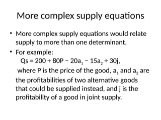 More complex supply equations
• More complex supply equations would relate
supply to more than one determinant.
• For example:
Qs = 200 + 80P − 20a1 − 15a2 + 30j,
where P is the price of the good, a1 and a2 are
the profitabilities of two alternative goods
that could be supplied instead, and j is the
profitability of a good in joint supply.
 