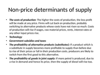 Non-price determinants of supply
• The costs of production: The higher the costs of production, the less profit
will be made at any price. Firms will cut back on production, probably
switching to alternative products whose costs have not risen so much. Costs
of production will rise if wages, raw material prices, rents, interest rates or
any other input prices rise.
• Technology
• Government subsidies and taxes
• The profitability of alternative products (substitutes): If a product which is
a substitute in supply becomes more profitable to supply than before due
to rise of their prices or fall in their production costs, producers are likely to
switch from the first good to this alternative.
• The profitability of goods in joint supply: If more petrol is produced, due to
a rise in demand and hence its price, then the supply of diesel will rise too.
 