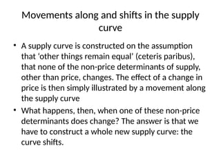 Movements along and shifts in the supply
curve
• A supply curve is constructed on the assumption
that ‘other things remain equal’ (ceteris paribus),
that none of the non-price determinants of supply,
other than price, changes. The effect of a change in
price is then simply illustrated by a movement along
the supply curve
• What happens, then, when one of these non-price
determinants does change? The answer is that we
have to construct a whole new supply curve: the
curve shifts.
 
