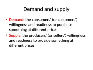 Demand and supply
• Demand: the consumers‘ (or customers‘)
willingness and readiness to purchase
something at different prices
• Supply: the producers‘ (or sellers‘) willingness
and readiness to provide something at
different prices
 