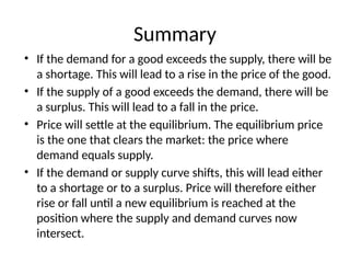 Summary
• If the demand for a good exceeds the supply, there will be
a shortage. This will lead to a rise in the price of the good.
• If the supply of a good exceeds the demand, there will be
a surplus. This will lead to a fall in the price.
• Price will settle at the equilibrium. The equilibrium price
is the one that clears the market: the price where
demand equals supply.
• If the demand or supply curve shifts, this will lead either
to a shortage or to a surplus. Price will therefore either
rise or fall until a new equilibrium is reached at the
position where the supply and demand curves now
intersect.
 