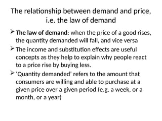 The relationship between demand and price,
i.e. the law of demand
The law of demand: when the price of a good rises,
the quantity demanded will fall, and vice versa
The income and substitution effects are useful
concepts as they help to explain why people react
to a price rise by buying less.
‘Quantity demanded’ refers to the amount that
consumers are willing and able to purchase at a
given price over a given period (e.g. a week, or a
month, or a year)
 