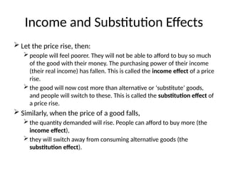 Income and Substitution Effects
 Let the price rise, then:
people will feel poorer. They will not be able to afford to buy so much
of the good with their money. The purchasing power of their income
(their real income) has fallen. This is called the income effect of a price
rise.
the good will now cost more than alternative or ‘substitute’ goods,
and people will switch to these. This is called the substitution effect of
a price rise.
 Similarly, when the price of a good falls,
the quantity demanded will rise. People can afford to buy more (the
income effect),
they will switch away from consuming alternative goods (the
substitution effect).
 