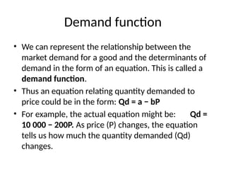 Demand function
• We can represent the relationship between the
market demand for a good and the determinants of
demand in the form of an equation. This is called a
demand function.
• Thus an equation relating quantity demanded to
price could be in the form: Qd = a − bP
• For example, the actual equation might be: Qd =
10 000 − 200P. As price (P) changes, the equation
tells us how much the quantity demanded (Qd)
changes.
 