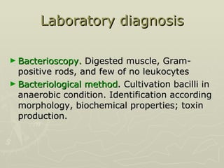 Laboratory diagnosis Bacterioscopy.  Digested muscle, Gram-positive rods, and few of no leukocytes  Bacteriological method . Cultivation bacilli in anaerobic condition. Identification according morphology, biochemical properties; toxin production.  
