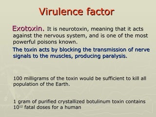 Virulence factor   Exotoxin.   It is neurotoxin, meaning that it acts against the nervous system, and is one of the most powerful poisons known.  The toxin acts by blocking the transmission of nerve signals to the muscles, producing paralysis. 100 milligrams of the toxin would be sufficient to kill all population of the Earth.  1 gram of purified crystallized botulinum toxin contains 10 12  fatal doses for a human 