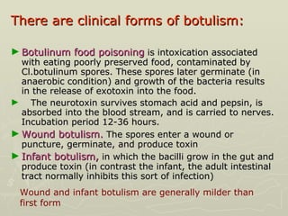 There are clinical forms of botulism:  Botulinum food poisoning  is intoxication associated with eating poorly preserved food, contaminated by Cl.botulinum spores. These spores later germinate (in anaerobic condition) and growth of the bacteria results in the release of exotoxin into the food.  The neurotoxin survives stomach acid and pepsin, is absorbed into the blood stream, and is carried to nerves. Incubation period 12-36 hours. Wound botulism.  The spores enter a wound or puncture, germinate, and produce toxin Infant botulism,  in which the bacilli grow in the gut and produce toxin (in contrast the infant, the adult intestinal tract normally inhibits this sort of infection) Wound and infant botulism are generally milder than first form 