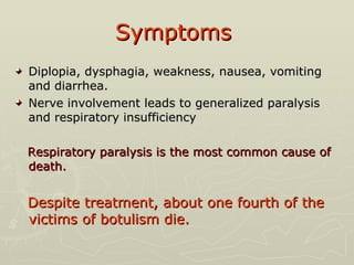 Symptoms   Diplopia, dysphagia, weakness, nausea, vomiting and diarrhea. Nerve involvement leads to generalized paralysis and respiratory insufficiency Respiratory paralysis is the most common cause of death.  Despite treatment, about one fourth of the victims of botulism die. 