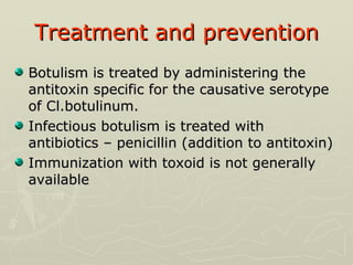Treatment and prevention Botulism is treated by administering the antitoxin specific for the causative serotype of Cl.botulinum. Infectious botulism is treated with antibiotics – penicillin (addition to antitoxin) Immunization with toxoid is not generally available 