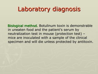 Laboratory diagnosis Biological method.  Botulinum toxin is demonstrable in uneaten food and the patient’s serum by neutralization test in mouse (protection test) – mice are inoculated with a sample of the clinical specimen and will die unless protected by antitoxin. 